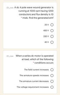 (2) ¿Ehä A dc 4 pole wave wound generator is
running at 1000 rpm having 1200
conductors and flux density is 10
mwb. find the generated emf
20 V O
400 V O
200 V
40 V
(2) ¿Eha When a series dc motor is operated
at load, which of the following
conditions occurs
The field current increases
The armature speeds increases
The armature current decreases
The voltage requirement increases
