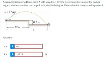 A projectile is launched from point A with speed vo = 37 m/s. Determine the value of the launch
angle a which maximizes the range R indicated in the figure. Determine the corresponding value R.
% = 37 m/s
Answers:
a =
a
R=
i
92 m
40.17
i 167.29
12.9 m
R-
O
m
B