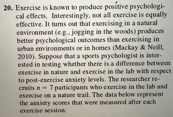 ### Exercise and Psychological Well-being

Exercise is known to produce positive psychological effects. Interestingly, not all exercise is equally effective. Research indicates that exercising in a natural environment (e.g., jogging in the woods) produces better psychological outcomes than exercising in urban environments or in homes (Mackay & Neill, 2010). 

A sports psychologist is interested in testing whether there is a difference between exercise in nature and exercise in the lab concerning post-exercise anxiety levels. The researcher recruits \( n = 7 \) participants who exercise in the lab and on a nature trail. The following data represent the anxiety scores measured after each exercise session.