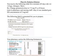 Phar 64: Pediatric Dilution
You receive the following order for a neonate (45 days old; wt:
1.8 kg), Allergies: NKA:
Rx: Change gentamicin dose to 7.5 mg IV q 24 hours
(note to pharmacy and nursing staff- okay to use standard gent
SD concentration of 5 mg/ml)
The following label is generated for
Mercy Hospital
you
to
prepare.
Pt. Name: Skyler Geiseler
Room: PICU-12
Pt. ID#: 6627882
Rx#: 8836277
SD Solution Concentration: Gentamicin (PF) 5 mg/mL
4-mL vial
Dosage: Gentamicin (PF) 7.5 mg/1.5 mL every 24 hours
For IV push administration via syringe pump.
Administer over 60 minutes.
Expires
RPh
Тech
Preservative-free – for single-use only.
Your pharmacy carries the following Gentamicin:
NDC 63323-173-02
GENTAMICIN
INJECTION, USP
(PEDIATRIC)
equivalent to 10 mg/mL Gentamicin
20 mg/2 mL
For IM or IV Use.
Must be diluted for IV use.
2 mL Single Dose Vial
Preservative Free
17302
Rx only
Sampie label. Please see package insert for complete prescribing information.
APP Pharmaceuticals, LLC
Schaumburg, IL 60173
401898D
LOT/EXP
63323-173-02
3.
