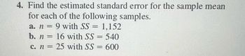 4. Find the estimated standard error for the sample mean for each of the following samples.

a. \( n = 9 \) with \( SS = 1,152 \)

b. \( n = 16 \) with \( SS = 540 \)

c. \( n = 25 \) with \( SS = 600 \)