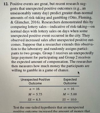 **Positive Events and Risk-Taking Behavior**

Recent research suggests that unexpected positive outcomes, such as an unseasonably sunny day, can lead to higher levels of risk-taking and gambling (Otto, Fleming, & Glimcher, 2016). This was demonstrated by comparing lottery sales—a measure of risk-taking—on normal days to those on days with unexpected positive events in the city. An increase in sales was observed after such positive occurrences.

In an experimental setup, participants are divided into two groups. Group 1 receives an unexpectedly large payment for participation, while Group 2 receives the expected compensation. The researcher then measures the amount each participant is willing to gamble in a game of chance.

**Table Summary**

The table compares the two groups:

- **Unexpected Positive Outcome**
  - Sample size (\( n \)) = 16
  - Mean (\( M \)) = 5.75
  - Sum of squares (\( SS \)) = 6.5

- **Expected Outcome**
  - Sample size (\( n \)) = 16
  - Mean (\( M \)) = 5.00
  - Sum of squares (\( SS \)) = 10.0

**Hypothesis Testing**

The hypothesis being tested is whether an unexpected positive outcome increases the amount participants are willing to gamble, using a one-tailed test.