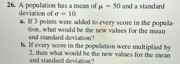 26. A population has a mean of µ = 50 and a standard
μµ
deviation of o = 10.
a. If 3 points were added to every score in the popula-
tion, what would be the new values for the mean
and standard deviation?
b. If every score in the population were multiplied by
2, then what would be the new values for the mean
and standard deviation?