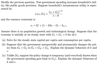 Modify the previous question. Now government spending increases household's util-
ity, like public goods provision. Suppose household's instantaneous utility is repre-
sented by
and the resource constraint is
u (Ct, Gt) =
=
Ct =
=
(Ct + G₁)¹-0
1 - 0
: ko + (1 − 8)kt – Gt — kt+1.
Assume there is no population growth and technological change. Suppose that the
economy is initially at its steady state with Gt = GL> 0 for all t.
(a) Solve for the steady state capital per capita and consumption per capita.
(b) Suppose that the government unexpectedly and permanently changes the pol-
icy from Gt G₁ to G₁ = GH > G₁. Explain the dynamic behaviors of k and
C.
(c) Unlike (b), suppose the policy change is temporary (and everybody knows when
the government spending goes back to G₁). Explain the dynamic behaviors of
k and c.