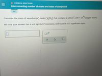 O CHEMICAL REACTIONS
Interconverting number of atoms and mass of compound
Calculate the mass of vanadium(V) oxide (V,0,) that contains a billion (1.00 × 10°) oxygen atoms.
Be sure your answer has a unit symbol if necessary, and round it to 3 significant digits.
X.
?
