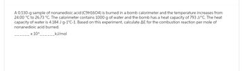 A 0.530-g sample of nonanedioic acid (C9H1604) is burned in a bomb calorimeter and the temperature increases from
24.00 °C to 26.73 °C. The calorimeter contains 1000 g of water and the bomb has a heat capacity of 793 J/°C. The heat
capacity of water is 4.184 J g-1°C-1. Based on this experiment, calculate AE for the combustion reaction per mole of
nonanedioic acid burned.
x 10^____
kJ/mol