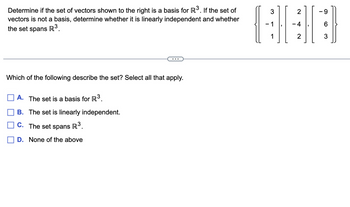 ### Determine Basis and Linear Independence

Determine if the set of vectors shown to the right is a basis for \(\mathbb{R}^3\). If the set of vectors is not a basis, determine whether it is linearly independent and whether the set spans \(\mathbb{R}^3\).

\[
\left\{
\begin{bmatrix} 
3 \\ 
-1 \\ 
1 
\end{bmatrix},
\begin{bmatrix} 
2 \\ 
-4 \\ 
2 
\end{bmatrix},
\begin{bmatrix} 
-9 \\ 
6 \\ 
3 
\end{bmatrix}
\right\}
\]

---

### Multiple Choice Question

Which of the following describe the set? Select all that apply.

- [ ] A. The set is a basis for \(\mathbb{R}^3\).
- [ ] B. The set is linearly independent.
- [ ] C. The set spans \(\mathbb{R}^3\).
- [ ] D. None of the above

---

To solve the question, analyze if the given vectors are linearly independent and if they span the vector space \(\mathbb{R}^3\). A set of three vectors is a basis for \(\mathbb{R}^3\) if it is linearly independent and spans \(\mathbb{R}^3\).