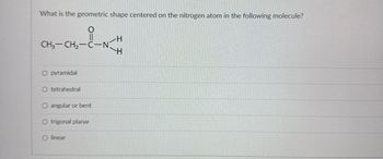 What is the geometric shape centered on the nitrogen atom in the following molecule?
CH3-CH2-C-N
O pyramidal
O tetrahedral
O angular or bent
O trigonal planar
Olinear
H
H