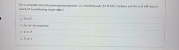 For a complete neutralization reaction between 0.10 M KOH and 0.10 M HCI, the base and the acid will react in
which of the following molar ratios?
O 2-to-2
O no correct response
O 1-to-2
O 1-to-1