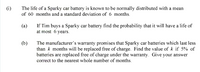 (i)
The life of a Sparky car battery is known to be normally distributed with a mean
of 60 months and a standard deviation of 6 months.
If Tim buys a Sparky car battery find the probability that it will have a life of
at most 6 years.
(a)
(b)
The manufacturer's warranty promises that Sparky car batteries which last less
than k months will be replaced free of charge. Find the value of k if 5% of
batteries are replaced free of charge under the warranty. Give your answer
correct to the nearest whole number of months.
