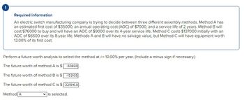 !
Required information
An electric switch manufacturing company is trying to decide between three different assembly methods. Method A has
an estimated first cost of $35000, an annual operating cost (AOC) of $7000, and a service life of 2 years. Method B will
cost $76000 to buy and will have an AOC of $9000 over its 4-year service life. Method C costs $137000 initially with an
AOC of $6500 over its 8-year life. Methods A and B will have no salvage value, but Method C will have equipment worth
13.00% of its first cost.
Perform a future worth analysis to select the method at /= 10.00% per year. (Include a minus sign if necessary.)
The future worth of method A is $-50820
The future worth of method B is $ -153105
The future worth of method C is $ -321916.8
Method A
is selected.