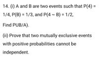 14. (i) A andB are two events such that P(4) =
%3D
1/4, P(B) = 1/3, and P(4 - B) = 1/2,
Find PUB/A).
(ii) Prove that two mutually exclusive events
with positive probabilities cannot be
independent.
