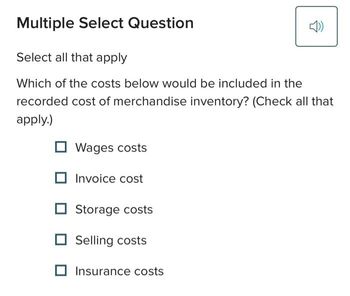 Multiple Select Question
Select all that apply
Which of the costs below would be included in the
recorded cost of merchandise inventory? (Check all that
apply.)
Wages costs
Invoice cost
Storage costs
Selling costs
Insurance costs