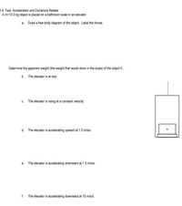 t 4 Test: Acceleration and Dynamics Retake
A m=12.0 kg object is placed on a bathroom scale in an elevator.
a. Draw a free body diagram of the object. Label the forces.
Determine the apparent weight (the weight that would show in the scale) of the object if.
b. The elevator is at rest.
c. The elevator is rising at a constant velocity.
d. The elevator is accelerating upward at 1.5 m/s/s.
m
e. The elevator is accelerating downward at 1.5 m/s/s.
f.
The elevator is accelerating downward at 10 m/s/s.
