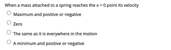 When a mass attached to a spring reaches the x = 0 point its velocity
Maximum and positive or negative
Zero
The same as it is everywhere in the motion
A minimum and positive or negative