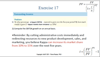 FV
PV =
n*T
Exercise 17
1+
Forecasting Income
Problem
1) By what percentage is Kappa's EBITDA expected to grow over the five-year period? By how much
would it grow if Kappa's market share remained at 10%?
2) Compute the EBITDA growth on an annual basis.
• Reminder: By cutting administrative costs immediately and
redirecting resources to new product development, sales, and
marketing, you believe Kappa can increase its market share
from 10% to 15% over the next five years.
1*5
FV
i =
PV
-1
Copyright AUAF 2021 - Pierre Rostan, PhD -
