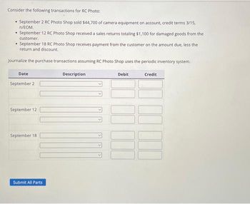 Consider the following transactions for RC Photo:
• September 2 RC Photo Shop sold $44,700 of camera equipment on account, credit terms 3/15,
n/EOM.
.
September 12 RC Photo Shop received a sales returns totaling $1,100 for damaged goods from the
customer.
.
September 18 RC Photo Shop receives payment from the customer on the amount due, less the
return and discount.
Journalize the purchase transactions assuming RC Photo Shop uses the periodic inventory system.
Credit
Date
September 2
September 12
September 18
Submit All Parts
Description
Debit