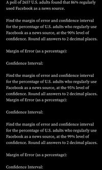 A poll of 2657 U.S. adults found that 86% regularly
used Facebook as a news source.
Find the margin of error and confidence interval
for the percentage of U.S. adults who regularly use
Facebook as a news source, at the 90% level of
confidence. Round all answers to 2 decimal places.
Margin of Error (as a percentage):
Confidence Interval:
Find the margin of error and confidence interval
for the percentage of U.S. adults who regularly use
Facebook as a news source, at the 95% level of
confidence. Round all answers to 2 decimal places.
Margin of Error (as a percentage):
Confidence Interval:
Find the margin of error and confidence interval
for the percentage of U.S. adults who regularly use
Facebook as a news source, at the 99% level of
confidence. Round all answers to 2 decimal places.
Margin of Error (as a percentage):
Confidence Interval:
