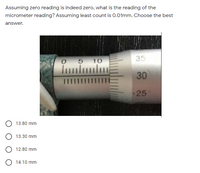 Assuming zero reading is indeed zero, what is the reading of the
micrometer reading? Assuming least count is 0.01mm. Choose the best
answer.
O 5
10
35
30
IIIIII
25
13.80 mm
13.30 mm
O 12.80 mm
O 14.10 mm
