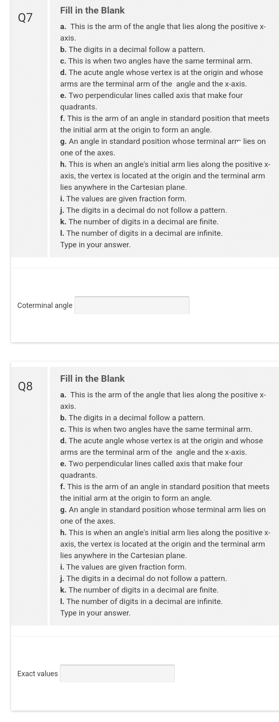 Q7
Q8
Fill in the Blank
a. This is the arm of the angle that lies along the positive x-
axis.
Exact values
b. The digits in a decimal follow a pattern.
c. This is when two angles have the same terminal arm.
d. The acute angle whose vertex is at the origin and whose
arms are the terminal arm of the angle and the x-axis.
e. Two perpendicular lines called axis that make four
quadrants.
f. This is the arm of an angle in standard position that meets
the initial arm at the origin to form an angle.
g. An angle in standard position whose terminal arr lies on
one of the axes.
Coterminal angle
h. This is when an angle's initial arm lies along the positive x-
axis, the vertex is located at the origin and the terminal arm
lies anywhere in the Cartesian plane.
1. The values are given fraction form.
j. The digits in a decimal do not follow a pattern.
k. The number of digits in a decimal are finite.
1. The number of digits in a decimal are infinite.
Type in your answer.
Fill in the Blank
a. This is the arm of the angle that lies along the positive x-
axis.
b. The digits in a decimal follow a pattern.
c. This is when two angles have the same terminal arm.
d. The acute angle whose vertex is at the origin and whose
arms are the terminal arm of the angle and the x-axis.
e. Two perpendicular lines called axis that make four
quadrants.
f. This is the arm of an angle in standard position that meets
the initial arm at the origin to form an angle.
g. An angle in standard position whose terminal arm lies on
one of the axes.
h. This is when an angle's initial arm lies along the positive x-
axis, the vertex is located at the origin and the terminal arm
lies anywhere in the Cartesian plane.
i.
The values are given fraction form.
j. The digits in a decimal do not follow a pattern.
k. The number of digits in a decimal are finite.
1. The number of digits in a decimal are infinite.
Type in your answer.