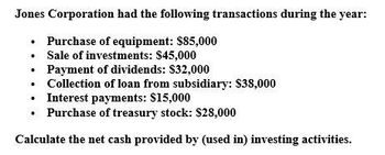 Jones Corporation had the following transactions during the year:
Purchase of equipment: $85,000
⚫ Sale of investments: $45,000
Payment of dividends: $32,000
⚫ Collection of loan from subsidiary: $38,000
⚫ Interest payments: $15,000
⚫ Purchase of treasury stock: $28,000
Calculate the net cash provided by (used in) investing activities.