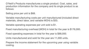 O'Neill's Products manufactures a single product. Cost, sales, and
production information for the company and its single product is as
follows:
Selling price per unit is $68.
Variable manufacturing costs per unit manufactured (included direct
materials, direct labor, and variable MOH) is $33.
Variable operating expenses per unit sold is $1.
Fixed manufacturing overhead (MOH) in total for the year is $176,000.
Fixed operating expenses in total for the year is $88,000.
Units manufactured and sold for the year are 11,000 units.
Prepare the income statement for the upcoming year using variable
costing.