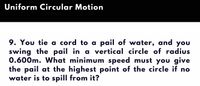 Uniform Circular Motion
9. You tie a cord to a pail of water, and you
swing the pail in a vertical circle of radius
0.600m. What minimum speed must you give
the pail at the highest point of the circle if no
water is to spill from it?
