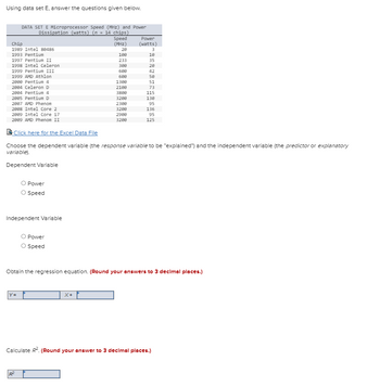 Using data set E, answer the questions given below.
DATA SET E Microprocessor Speed (MHz) and Power
Dissipation (watts) (n = 14 chips)
Speed
(MHz)
Chip
1989 Intel 88486
1993 Pentium
1997 Pentium II
1998 Intel Celeron
1999 Pentium III
1999 AMD Athlon
2000 Pentium 4
2004 Celeron D
2004 Pentium 4
2005 Pentium D
2007 AMD Phenom
2008 Intel Core 2
2009 Intel Core i7
2009 AMD Phenom II
O Power
Speed
Independent Variable
|Y=
Power
O Speed
20
100
X+
233
300
600
600
1300
2100
3800
3200
2300
3200
2908
3200
Power
(watts)
Click here for the Excel Data File
Choose the dependent variable (the response variable to be "explained") and the independent variable (the predictor or explanatory
variable).
Dependent Variable
3
10
35
20
42
58
51
73
115
130
95
136
95
125
Obtain the regression equation. (Round your answers to 3 decimal places.)
Calculate R². (Round your answer to 3 decimal places.)