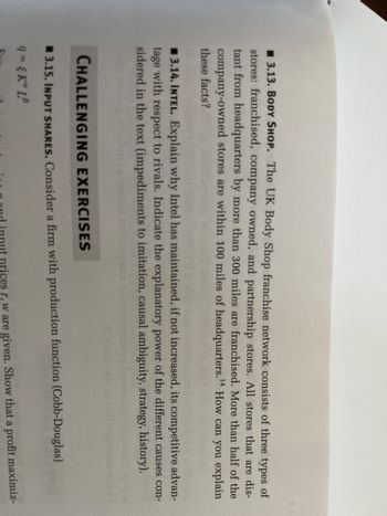 3.13. BODY SHOP. The UK Body Shop franchise network consists of three types of
stores: franchised, company owned, and partnership stores. All stores that are dis-
tant from headquarters by more than 300 miles are franchised. More than half of the
company-owned stores are within 100 miles of headquarters.¹4 How can you explain
these facts?
14
3.14. INTEL. Explain why Intel has maintained, if not increased, its competitive advan-
tage with respect to rivals. Indicate the explanatory power of the different causes con-
sidered in the text (impediments to imitation, causal ambiguity, strategy, history).
loqasos
CHALLENGING EXERCISES
3.15. INPUT SHARES. Consider a firm with production function (Cobb-Douglas)
9= {Ka LB
ut prices r, w are given. Show that a profit maximiz-