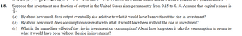 1.8.
Suppose that investment as a fraction of output in the United States rises permanently from 0.15 to 0.18. Assume that capital's share is
3.
(a) By about how much does output eventually rise relative to what it would have been without the rise in investment?
(b) By about how much does consumption rise relative to what it would have been without the rise in investment?
(c) What is the immediate effect of the rise in investment on consumption? About how long does it take for consumption to return to
what it would have been without the rise in investment?