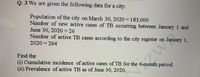 Q. 3 We are given the following data for a city:
Population of the city on March 30, 2020 = 183,000
Number of new active cases of TB occurring between January 1 and
June 30, 2020 = 26
Number of active TB cases according to the city register on January 1,
2020 = 264
Find the
(i) Cumulative incidence of active cases of TB for the 6-month period;
(ii) Prevalence of active TB as of June 30, 2020.
