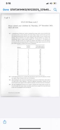 5:16
ull 4G
Done STAT341HW3(16122021)_121b45...
1 of 1
STAT-341 Home work 3
Please submit your solutions by Thursday, 23rd December 2021.
Show all work.
8.2 A manufacturer of band saws wants to estimate the average repair cost per month for the
saws he has sold to certain industries. He cannot obtain a repair cost for each saw, but he
can obtain the total amount spet for saw repairs and the number of saws owned by each
industry. Thus, he decides to use cluster sampling, with each industry as a cluster. The
manufacturer selects a simple random sample of n= 20 from the N= 96 industries he
services. The data on total cost of repairs per industry and number of saws per industry
are as given in the accompanying table. Estimate the average repair cost per saw for the
past month and place a bound on the error of estimation.
Number
Total repair cost for
past month (dollars)
Industry
of saws
3.
50
110
3
11
230
140
2
60
12
280
240
45
14
3
60
10
230
11
12
140
130
13
3.
70
14
50
15
10
16
4
60
17
12
280
150
18
19
20
110
120
8.3 For the data in Exercise 8.2, estimate the total amount spent by the 96 industries on band
saw repairs. Place a bound on the error of estimation.
After checking his sales records, the manufacturer in Exercise 8.2 finds that he sold a total of
710 band saws to these industries. Using this additional information, estimate the total
amount spent on saw repairs by these industries and place a bound on the error of estimation.
8.4
8.5 The same manufacturer (Exercise 8.2) wants to estimate the average repair cost per saw
for next month. How many clusters should he select for his sample if he wants the bound
on the error of estimation to be less than $2?
STSAT341/16.12.2021/HW3
