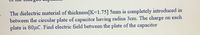The dielectric material of thickness[K=1.75] 5mm is completely introduced in
between the circular plate of capacitor having radius 3cm. The charge on each
plate is 80µC. Find electric field between the plate of the capacitor
