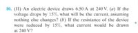 10. (II) An electric device draws 6.50 A at 240 V. (a) If the
voltage drops by 15%, what will be the current, assuming
nothing else changes? (b) If the resistance of the device
were reduced by 15%, what current would be drawn
at 240 V?
