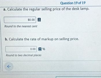 Question 19 of 19
a. Calculate the regular selling price of the desk lamp.
$0.00 E
Round to the nearest cent
b. Calculate the rate of markup on selling price.
k
0.00
Round to two decimal places
%