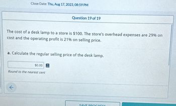 Close Date: Thu, Aug 17, 2023, 08:59 PM
The cost of a desk lamp to a store is $100. The store's overhead expenses are 29% on
cost and the operating profit is 21% on selling price.
a. Calculate the regular selling price of the desk lamp.
←
Question 19 of 19
$0.00
Round to the nearest cent
SAVE PROGRESS