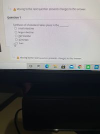 Moving to the next question prevents changes to this answer.
Question 1
Synthesis of cholesterol takes place in the
O small intestine
large intestine
gall bladder
pancreas
liver
Moving to the next question prevents changes to this answer.
