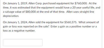 On January 1, 2019, Allen Corp. purchased equipment for $760,000. At the
time, it was estimated that the equipment would have a 20 year useful life, and
a salvage value of $80,000 at the end of that time. Allen uses straight line
depreciation.
On January 1, 2024, Allen sold the equipment for $560,375. What amount of
gain or loss was reported on the sale? Enter a gain as a positive number or a
loss as a negative number.