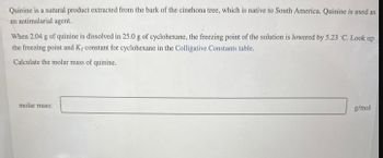 Quinine is a natural product extracted from the bark of the cinehona tree, which is native to South America. Quinine is used as
an antimalarial agent.
When 2.04 g of quinine is dissolved in 25.0 g of cyclohexane, the freezing point of the solution is lowered by 5.23 C. Look up
the freezing point and K, constant for cyclohexane in the Colligative Constants table.
Calculate the molar mass of quinine.
molar mass:
g/mol