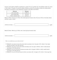 You have a stock solution certified by a manufacturer to contain 175.0 + 0.3 mg SO;-/ml. You would like to dilute it by a factor
of 100 to obtain 1.750 pg/mL. Two possible methods of dilution are stated. For each method, calculate the resulting absolute
uncertainty in concentration. Use the manufacturer's tolerances in the table for uncertainties.
Glassware
Tolerance
1-mL transfer pipet
10 mL transfer pipet
100-ml volumetric flask
+0.006 ml.
10.02 ml.
+0.08 ml.
Method A: Dilute 10.00 mL up to 100 mL with a transfer pipet and volumetric flask. Then take 10.00 mL of the dilute solution
and dilute it again to 100 mL.
absolute uncertainty: +
wg/mL
Method B: Dilute 1.000 ml. up to 100 ml. with a transfer pipet and volumetric flask.
absolute uncertainty: +
wg/mL
Why is one method more precise than the other?
O Method B is more precise because the percent relative uncertainty in the l-mL pipet is 0.6%, which is 3 times larger
than the uncertainties of the other glassware.
O Method B is more precise because the absolute uncertainty in the 1-ml pipet is 0.006 mL., which is smaller than the
uncertaintics of the other glassware.
O Method B is less precise hecause the absolute uncertainty in the 1-ml. pipet is 0.006 ml., which is smaller than the
uncertainties of the other glassware.
O Method B is less precise because the percent relative uncertainty in the 1-ml. pipet is 0.6%, which is 3 times larger than
