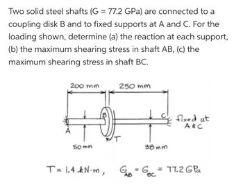 Two solid steel shafts (G = 77.2 GPa) are connected to a
coupling disk B and to fixed supports at A and C. For the
loading shown, determine (a) the reaction at each support,
(b) the maximum shearing stress in shaft AB, (c) the
maximum shearing stress in shaft BC.
200 mm
250 mm
82-
50mm
38mm
T= 1.4 kN·m, G₁B = GBC
fixed at
A&C
G = G = 77.2 GPa