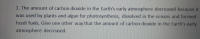 1. The amount of carbon dioxide in the Earth's early atmosphere decreased because it
was used by plants and algae for photosynthesis, dissolved in the oceans and formed
fossil fuels. Give one other way that the amount of carbon dioxide in the Earth's early
atmosphere decreased,

