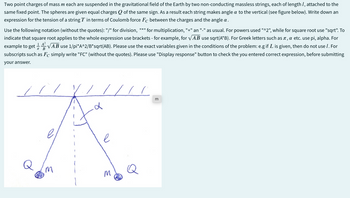 Two point charges of mass m each are suspended in the gravitational field of the Earth by two non-conducting massless strings, each of length 1, attached to the
same fixed point. The spheres are given equal charges Q of the same sign. As a result each string makes angle a to the vertical (see figure below). Write down an
expression for the tension of a string T in terms of Coulomb force Fc between the charges and the angle a.
Use the following notation (without the quotes): "/" for division, "*" for multiplication, "+" an "_" as usual. For powers used "^2", while for square root use "sqrt". To
indicate that square root applies to the whole expression use brackets - for example, for √AB use sqrt(A*B). For Greek letters such as л, α etc. use pi, alpha. For
example to get 14√AB use 1/pi*A^2/B*sqrt(AB). Please use the exact variables given in the conditions of the problem: e.g if L is given, then do not use 1. For
subscripts such as Fc simply write "FC" (without the quotes). Please use "Display response" button to check the you entered correct expression, before submitting
your answer.
B
d
e
M
M
E