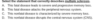 Select the statement that correctly describes multiple sclerosis.
A. This fatal disease leads to severe and progressive memory loss.
B. This fatal disease attacks the peripheral nervous system.
C. This nonfatal disease is characterized by severe memory loss.
D. This nonfatal disease disrupts the central nervous system (CNS).