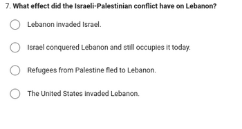 7. What effect did the Israeli-Palestinian conflict have on Lebanon?
Lebanon invaded Israel.
Israel conquered Lebanon and still occupies it today.
Refugees from Palestine fled to Lebanon.
The United States invaded Lebanon.