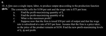 6.
10. A firm uses a single input, labor, to produce output qaccording to the production function
q8√ The commodity sells for $150 per unit and the wage rate is $75 per hour.
Find the profit-maximizing quantity of L.
Find the profit-maximizing quantity of q.
What is the maximum profit?
a.
b.
C.
d.
Suppose now that the firm is taxed $30 per unit of output and that the wage
rate is subsidized at a rate of $15 per hour. Assume that the firm is a price taker,
so the price of the product remains at $150. Find the new profit-maximizing levels
of L, q, and profit.