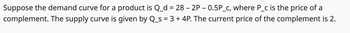 Suppose the demand curve for a product is Q_d = 28 - 2P - 0.5P_c, where P_c is the price of a
complement. The supply curve is given by Q_s = 3 + 4P. The current price of the complement is 2.