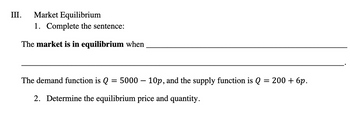 III.
Market Equilibrium
1. Complete the sentence:
The market is in equilibrium when
The demand function is Q = 5000 – 10p, and the supply function is Q = 200 + 6p.
2. Determine the equilibrium price and quantity.