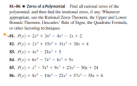 81-86 - Zeros of a Polynomial Find all rational zeros of the
polynomial, and then find the irrational zeros, if any. Whenever
appropriate, use the Rational Zeros Theorem, the Upper and Lower
Bounds Theorem, Descartes' Rule of Signs, the Quadratic Formula,
or other factoring techniques.
81. P(x) = 2x* + 3x' – 4x² – 3x + 2
82. P(x) = 2x + 15x' + 31x² + 20x
+ 4
83. P(x) = 4x* – 21x? + 5
84. P(x) - 6x* – 7x – &r + 5x
85. P(x) = x - 7x + 9x' + 23x² – 50x + 24
86. P(x) = &r – 14x* – 22x + 57x² – 35x + 6
