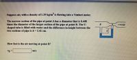 Suppose air, with a density of 1.29 kg/m is flowing into a Venturi meter.
The narrow section of the pipe at point A has a diameter that is 0.408
times the diameter of the larger section of the pipe at point B. The U-
shaped tube is filled with water and the difference in height between the
two sections of pipe is h = 2.41 cm.
Air
How fast is the air moving at point B?
"'B =
m/s

